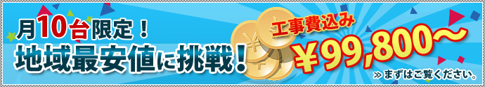 月10台限定！地域最安値に挑戦！工事費込み￥99,800 まずはご覧ください。