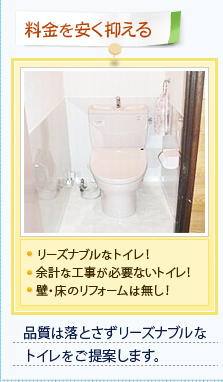 【料金を安く抑える】・リーズナブルなトイレ！・余計な工事が必要ないトイレ！・壁・床のリフォームは無し！ 品質は落とさずリーズナブルなトイレをご提案します。