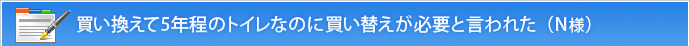 買い換えて5年程のトイレなのに買い替えが必要と言われた（N様）